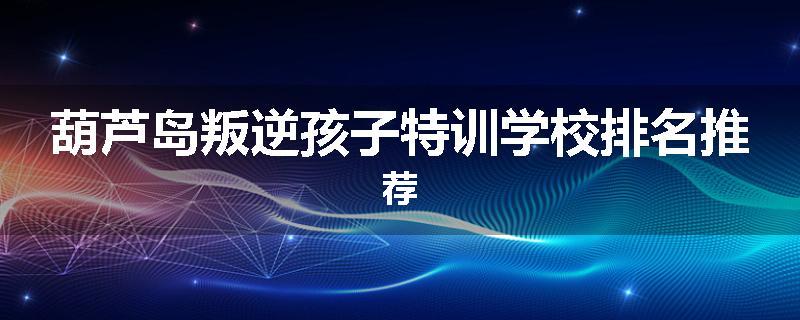 葫芦岛叛逆孩子特训学校排名推荐