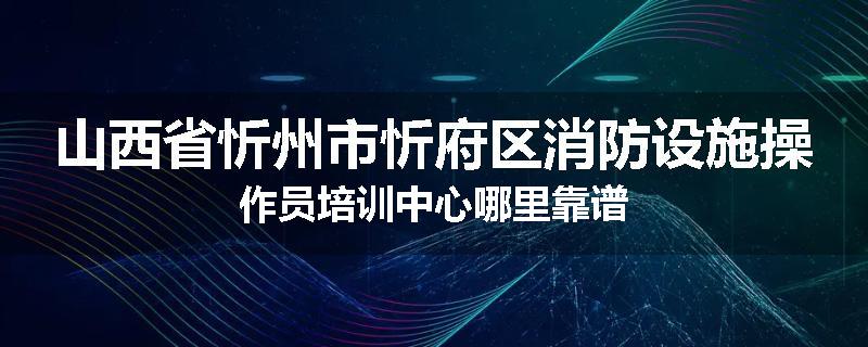 山西省忻州市忻府区消防设施操作员培训中心哪里靠谱