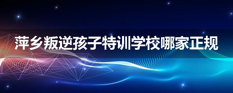 萍乡叛逆孩子特训学校哪家正规