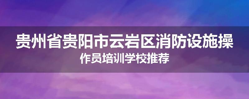 贵州省贵阳市云岩区消防设施操作员培训学校推荐