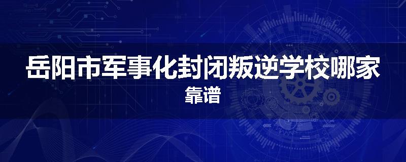 岳阳市军事化封闭叛逆学校哪家靠谱