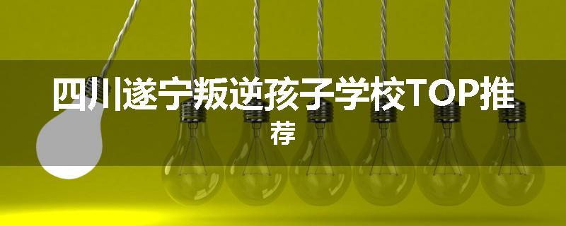 四川遂宁叛逆孩子学校TOP推荐