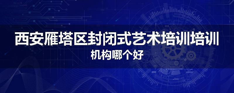 西安雁塔区封闭式艺术培训培训机构哪个好