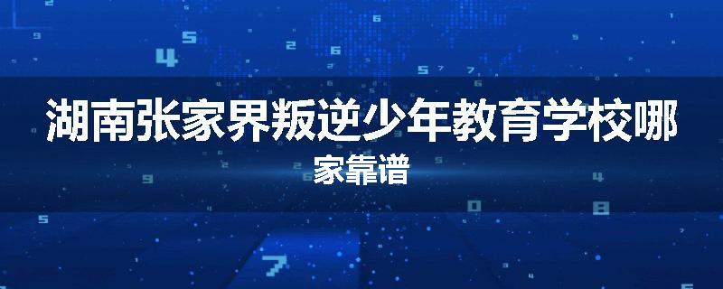 湖南张家界叛逆少年教育学校哪家靠谱