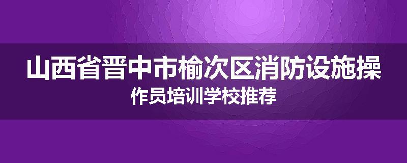 山西省晋中市榆次区消防设施操作员培训学校推荐