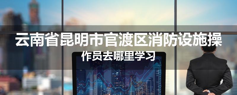 云南省昆明市官渡区消防设施操作员去哪里学习