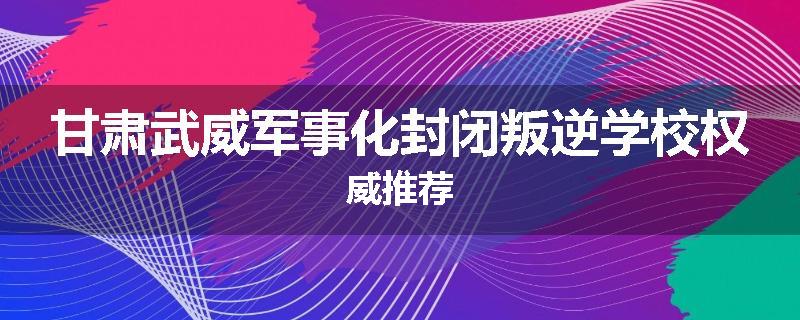 甘肃武威军事化封闭叛逆学校权威推荐