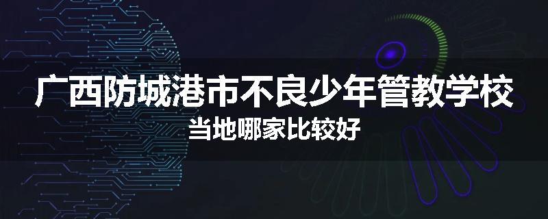广西防城港市不良少年管教学校当地哪家比较好