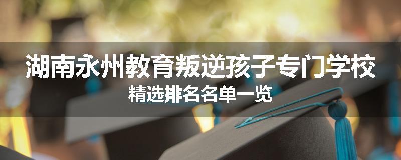 湖南永州教育叛逆孩子专门学校精选排名名单一览