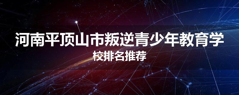 河南平顶山市叛逆青少年教育学校排名推荐