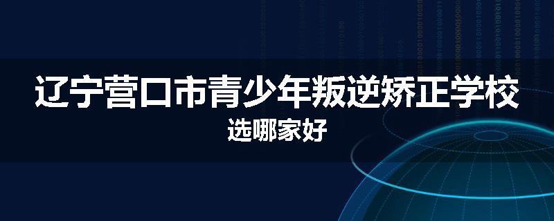辽宁营口市青少年叛逆矫正学校选哪家好