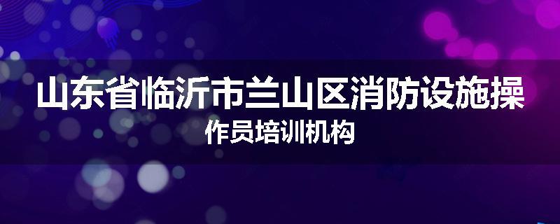 山东省临沂市兰山区消防设施操作员培训机构