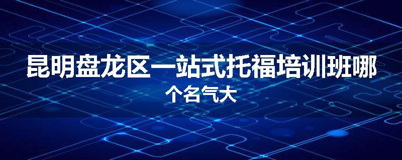 昆明盘龙区一站式托福培训班哪个名气大