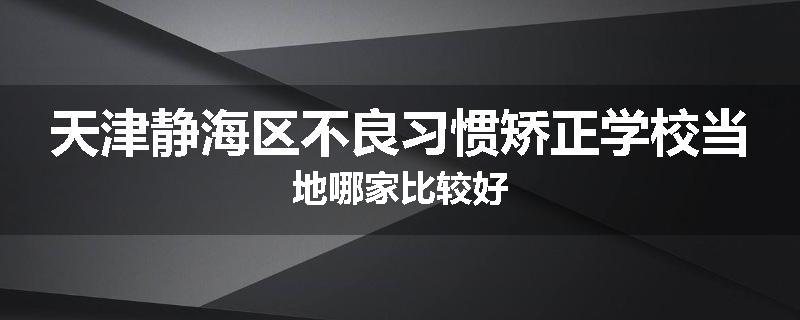 天津静海区不良习惯矫正学校当地哪家比较好