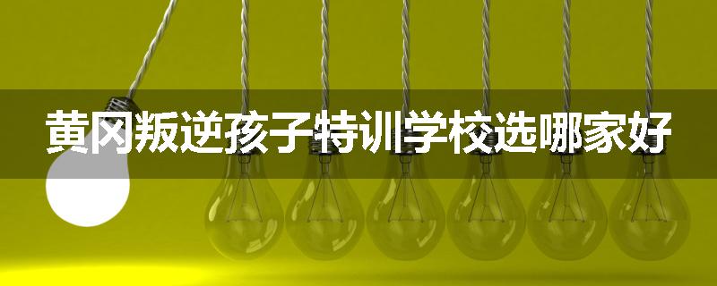 黄冈叛逆孩子特训学校选哪家好
