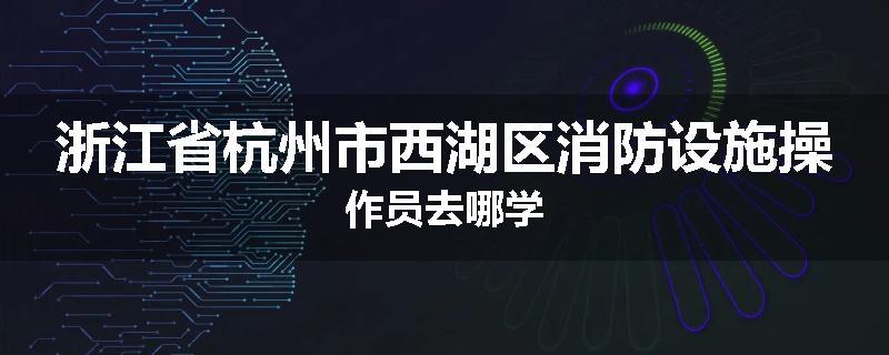 浙江省杭州市西湖区消防设施操作员去哪学