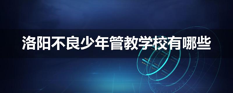 洛阳不良少年管教学校有哪些