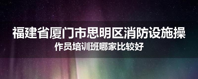 福建省厦门市思明区消防设施操作员培训班哪家比较好