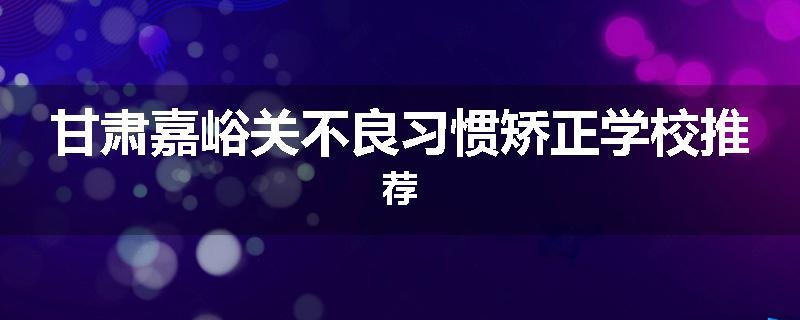甘肃嘉峪关不良习惯矫正学校推荐