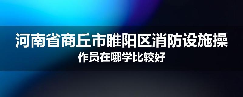 河南省商丘市睢阳区消防设施操作员在哪学比较好