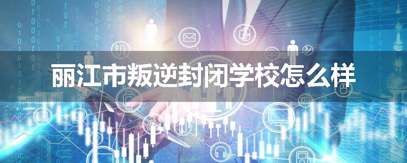 丽江市叛逆封闭学校怎么样