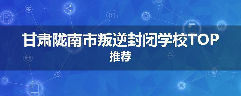甘肃陇南市叛逆封闭学校TOP推荐