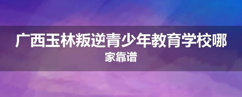 广西玉林叛逆青少年教育学校哪家靠谱