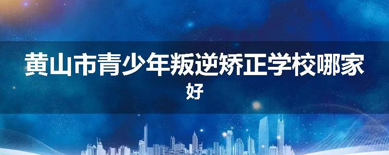 黄山市青少年叛逆矫正学校哪家好