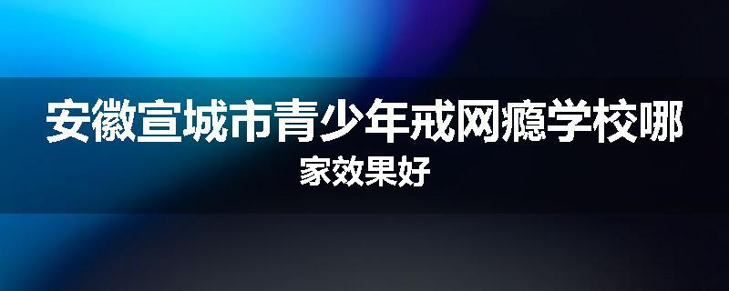 安徽宣城市青少年戒网瘾学校哪家效果好