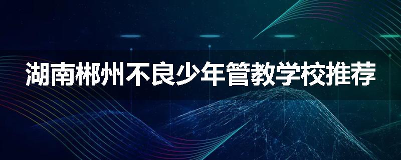 湖南郴州不良少年管教学校推荐