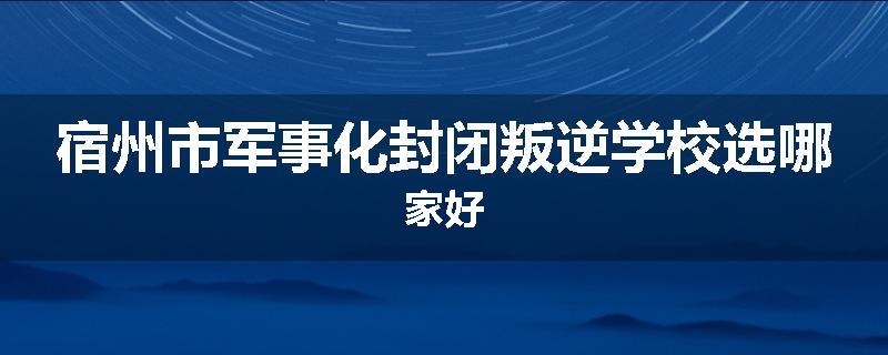 宿州市军事化封闭叛逆学校选哪家好