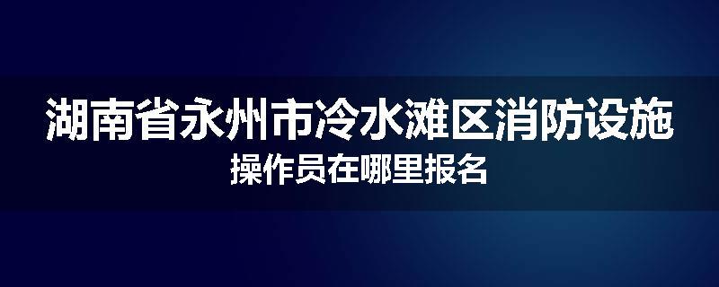 湖南省永州市冷水滩区消防设施操作员在哪里报名