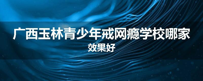 广西玉林青少年戒网瘾学校哪家效果好