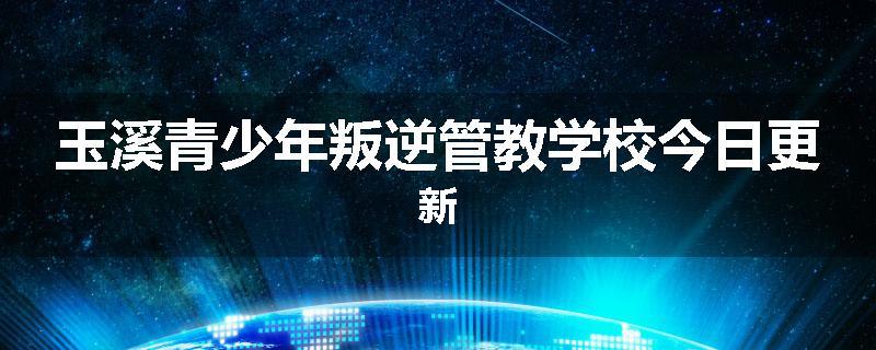 玉溪青少年叛逆管教学校今日更新