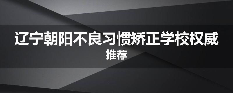 辽宁朝阳不良习惯矫正学校权威推荐