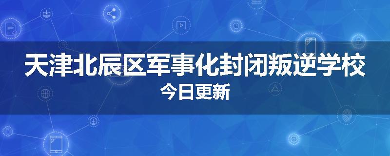 天津北辰区军事化封闭叛逆学校今日更新