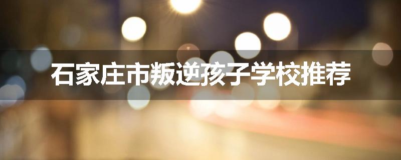 石家庄市叛逆孩子学校推荐