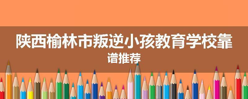 陕西榆林市叛逆小孩教育学校靠谱推荐