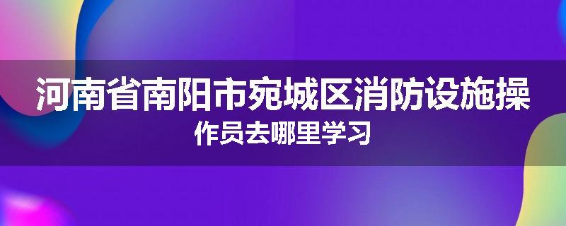 河南省南阳市宛城区消防设施操作员去哪里学习