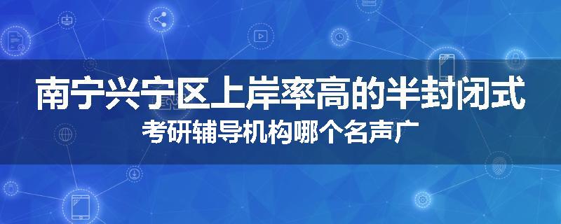 南宁兴宁区上岸率高的半封闭式考研辅导机构哪个名声广