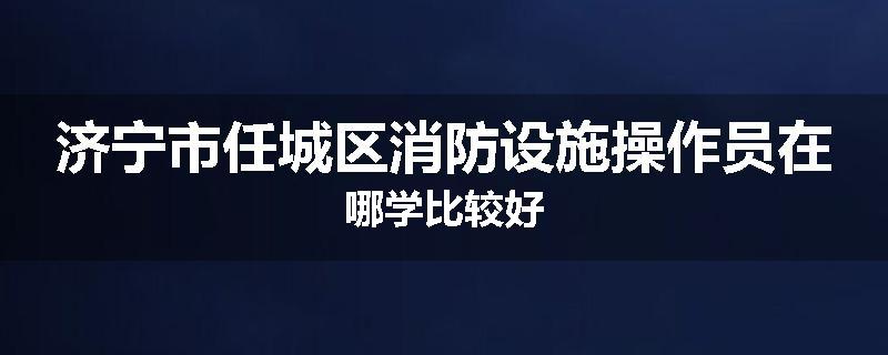 济宁市任城区消防设施操作员在哪学比较好
