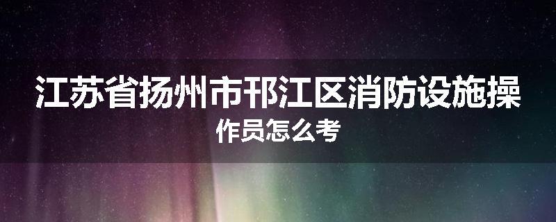 江苏省扬州市邗江区消防设施操作员怎么考