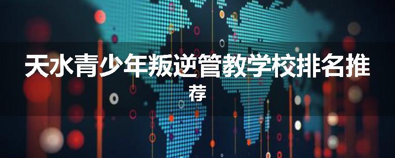 天水青少年叛逆管教学校排名推荐
