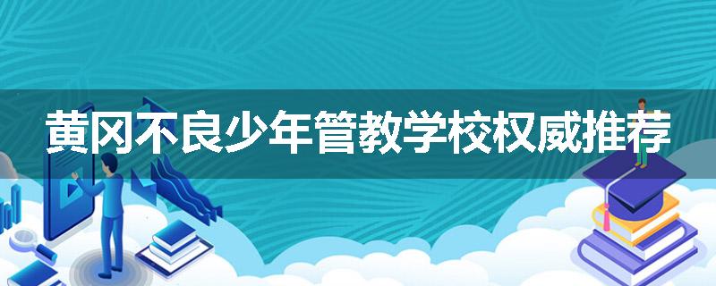 黄冈不良少年管教学校权威推荐