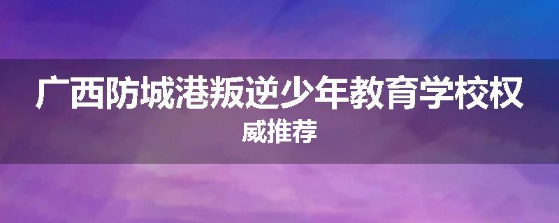 广西防城港叛逆少年教育学校权威推荐