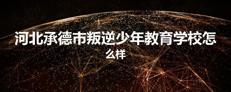 河北承德市叛逆少年教育学校怎么样