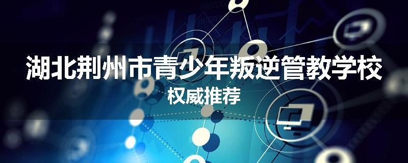 湖北荆州市青少年叛逆管教学校权威推荐