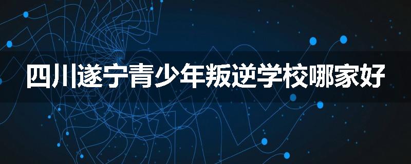 四川遂宁青少年叛逆学校哪家好