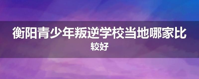 衡阳青少年叛逆学校当地哪家比较好