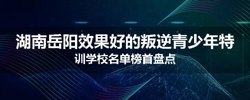 湖南岳阳效果好的叛逆青少年特训学校名单榜首盘点